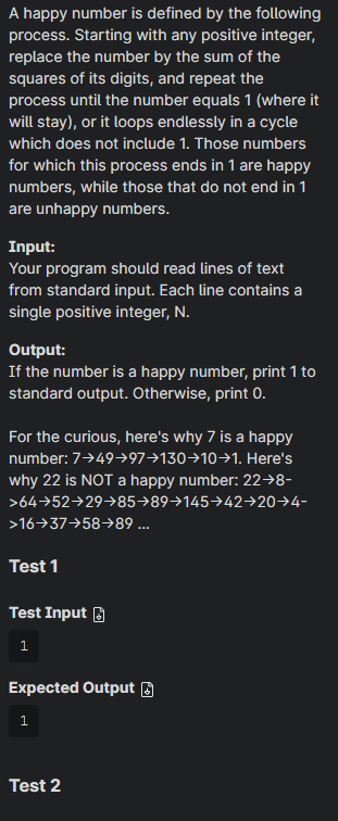 A happy number is defined by the following
process. Starting with any positive integer,
replace the number by the sum of the
squares of its digits, and repeat the
process until the number equals 1 (where it
will stay), or it loops endlessly in a cycle
which does not include 1. Those numbers
for which this process ends in 1 are happy
numbers, while those that do not end in 1
are unhappy numbers.
Input:
Your program should read lines of text
from standard input. Each line contains a
single positive integer, N.
Output:
If the number is a happy number, print 1 to
standard output. Otherwise, print 0.
For the curious, here's why 7 is a happy
number: 7→49→97→130→10→1. Here's
why 22 is NOT a happy number: 22→8-
>6452→29→85→89→145→42→20-4-
>1637→58→89 ...
Test 1
Test Input
1
Expected Output
1
Test 2