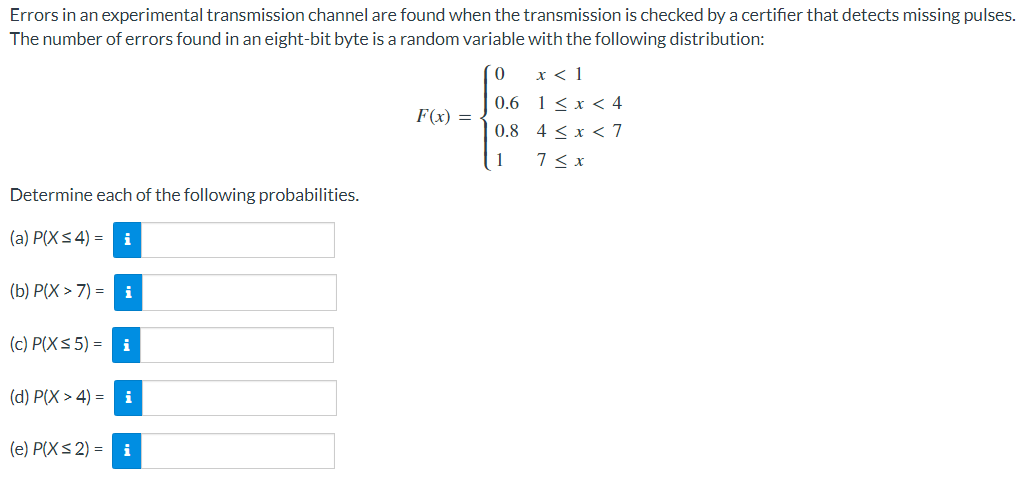 Errors in an experimental transmission channel are found when the transmission is checked by a certifier that detects missing pulses.
The number of errors found in an eight-bit byte is a random variable with the following distribution:
0
x < 1
0.6
1 < x < 4
F(x) =
0.8
4 < x < 7
1
7 ≤ x
Determine each of the following probabilities.
(a) P(X≤ 4) = i
(b) P(X> 7) = i
(c) P(X ≤ 5) = i
(d) P(X> 4) = i
(e) P(X ≤ 2) = i