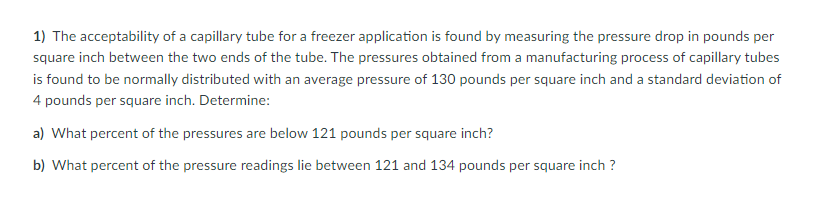 **Understanding Capillary Tube Acceptability for Freezer Applications**

To determine the acceptability of a capillary tube in a freezer application, we measure the pressure drop in pounds per square inch (psi) between the two ends of the tube. The pressures obtained from a manufacturing process of capillary tubes are found to be normally distributed, with an average pressure of 130 psi and a standard deviation of 4 psi.

**Key Question:**
What percentage of the pressures fall within certain ranges?

**Problem Breakdown:**

**Given Data:**
- Average Pressure (µ): 130 psi
- Standard Deviation (σ): 4 psi

**Sub-Problems:**

**a) What percent of the pressures are below 121 psi?**

To find this percentage, calculate the Z-score using the formula:

\[ Z = \frac{X - \mu}{\sigma} \]

Where:
- \( X \) = 121 psi
- \( \mu \) = 130 psi
- \( \sigma \) = 4 psi

\[ Z = \frac{121 - 130}{4} = \frac{-9}{4} = -2.25 \]

Using the Z-table, find the cumulative probability corresponding to \( Z = -2.25 \).

**b) What percent of the pressure readings lie between 121 and 134 psi?**

First, calculate the Z-scores for 121 psi and 134 psi.

For 121 psi:
\[ Z_{121} = \frac{121 - 130}{4} = -2.25 \]

For 134 psi:
\[ Z_{134} = \frac{134 - 130}{4} = 1.00 \]

Next, find the cumulative probabilities for these Z-scores using the Z-table. The desired percentage will be the difference between these probabilities.

**Graphical Representation:**
Visualize these problems on a standard normal distribution curve, where:

- The area to the left of \( Z = -2.25 \) represents the percentage of pressures below 121 psi.
- The area between \( Z = -2.25 \) and \( Z = 1.00 \) represents the percentage of pressures between 121 and 134 psi.

These analyses help in understanding the distribution of pressure readings, crucial for ensuring the capillary tubes meet the desired specifications in freezer applications.