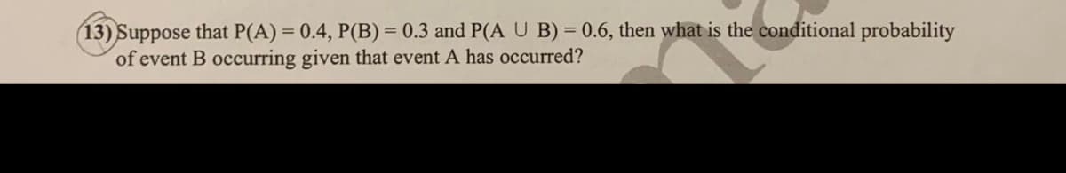 13) Suppose that P(A) = 0.4, P(B) = 0.3 and P(A U B) = 0.6, then what is the conditional probability
of event B occurring given that event A has occurred?
%3D
