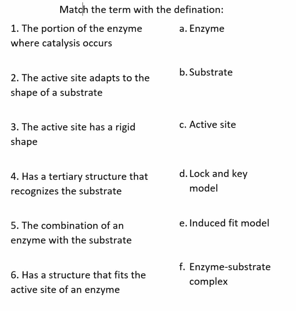 Match the term with the defination:
1. The portion of the enzyme
where catalysis occurs
a. Enzyme
b. Substrate
2. The active site adapts to the
shape of a substrate
3. The active site has a rigid
c. Active site
shape
4. Has a tertiary structure that
d. Lock and key
model
recognizes the substrate
5. The combination of an
e. Induced fit model
enzyme with the substrate
f. Enzyme-substrate
complex
6. Has a structure that fits the
active site of an enzyme
