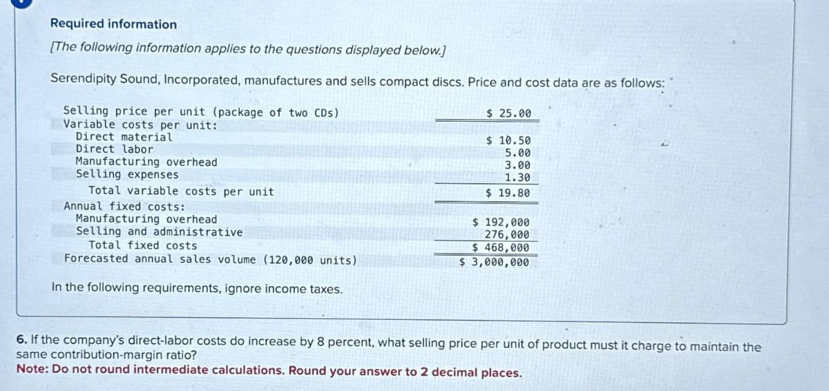 Required information
[The following information applies to the questions displayed below.]
Serendipity Sound, Incorporated, manufactures and sells compact discs. Price and cost data are as follows:
Selling price per unit (package of two CDs)
Variable costs per unit:
Direct material
Direct labor
Manufacturing overhead
Selling expenses
Total variable costs per unit
Annual fixed costs:
Manufacturing overhead
Selling and administrative
Total fixed costs
Forecasted annual sales volume (120,000 units)
In the following requirements, ignore income taxes.
$ 25.00
$10.50
5.00
3.00
1.30
$19.80
$ 192,000
276,000
$ 468,000
$ 3,000,000
6. If the company's direct-labor costs do increase by 8 percent, what selling price per unit of product must it charge to maintain the
same contribution-margin ratio?
Note: Do not round intermediate calculations. Round your answer to 2 decimal places.