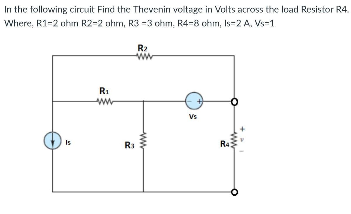 In the following circuit Find the Thevenin voltage in Volts across the load Resistor R4.
Where, R1-2 ohm R2=2 ohm, R3 =3 ohm, R4-8 ohm, Is=2 A, Vs=1
Is
R₁
www
R₂
ww
R3
www
Vs
R4