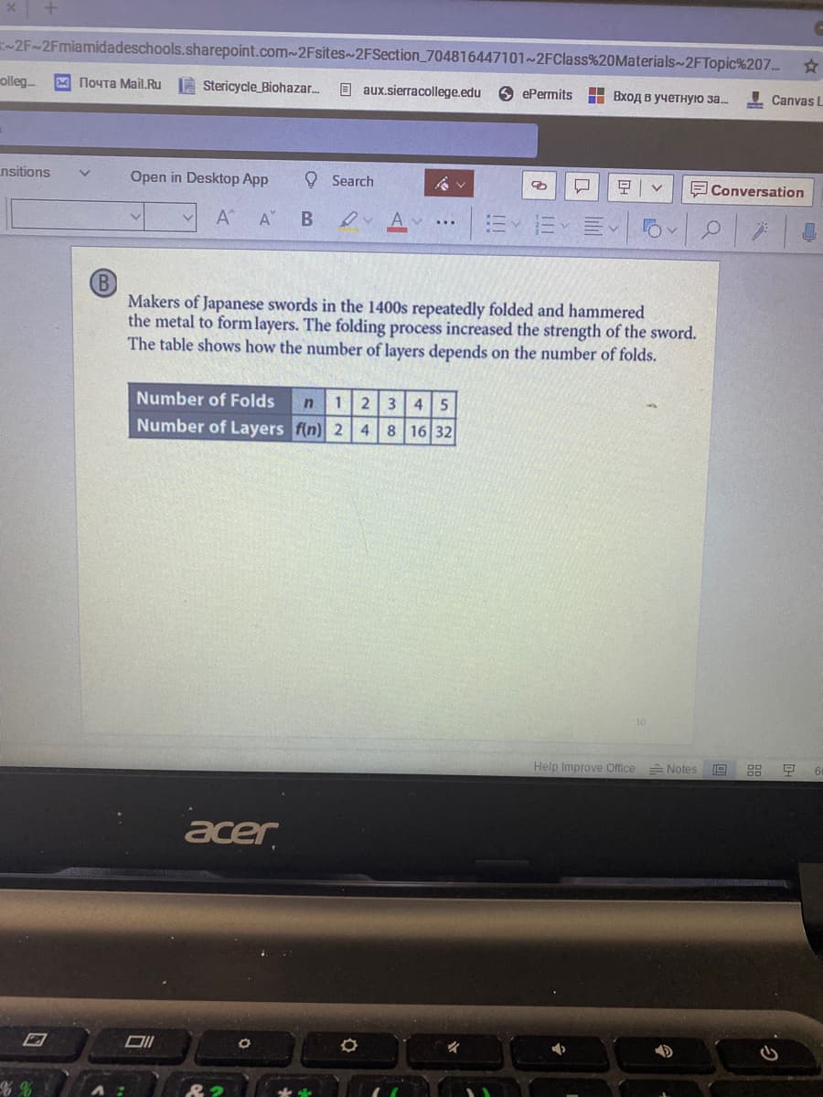 -2F~2Fmiamidadeschools.sharepoint.com~2Fsites~2FSection_704816447101~2FClass%20Materials~2FTopic%207...
olleg..
Noyta Mail.Ru A Stericycle_Biohazar.
E aux.sierracollege.edu
9 ePermits
Н Вход в учетную за..
I Canvas L
nsitions
Open in Desktop App
O Search
E Conversation
A
A"
of
Makers of Japanese swords in the 1400s repeatedly folded and hammered
the metal to form layers. The folding process increased the strength of the sword.
The table shows how the number of layers depends on the number of folds.
Number of Folds
123 4 5
Number of Layers f(n) 2 4 8 16 32
Help Improve Office Notes
acer
