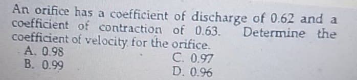 An orifice has a coefficient of discharge of 0.62 and a
of contraction of 0.63. Determine the
of velocity for the orifice.
coefficient
coefficient
A. 0.98
B. 0.99
C. 0.97
D. 0.96