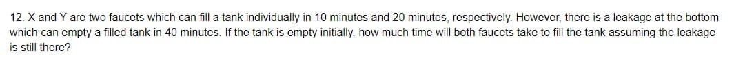 12. X and Y are two faucets which can fill a tank individually in 10 minutes and 20 minutes, respectively. However, there is a leakage at the bottom
which can empty a filled tank in 40 minutes. If the tank is empty initially, how much time will both faucets take to fill the tank assuming the leakage
is still there?
