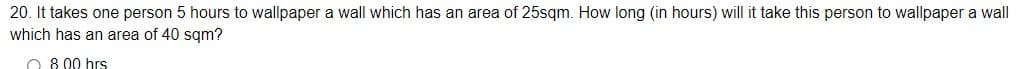 20. It takes one person 5 hours to wallpaper a wall which has an area of 25sqm. How long (in hours) will it take this person to wallpaper a wall
which has an area of 40 sqm?
O 8 00 hrs
