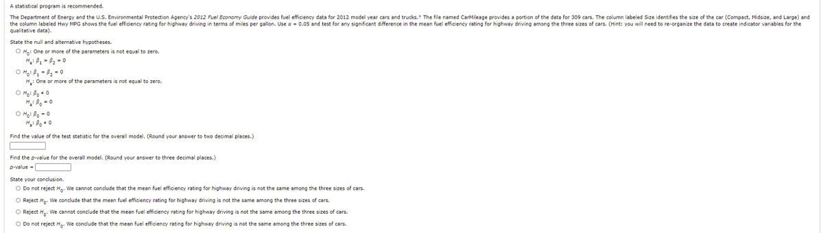 A statistical program is recommended.
The Department of Energy and the U.S. Environmental Protection Agency's 2012 Fuel Economy Guide provides fuel efficiency data for 2012 model year cars and trucks. t The file named CarMileage provides a portion of the data for 309 cars. The column labeled Size identifies the size of the car (Compact, Midsize, and Large) and
the column labeled Hwy MPG shows the fuel efficiency rating for highway driving in terms of miles per gallon. Use a = 0.05 and test for any significant difference in the mean fuel efficiency rating for highway driving among the three sizes of cars. (Hint: you will need to re-organize the data to create indicator variables for the
qualitative data).
State the null and alternative hypotheses.
O Ho: One or more of the parameters is not equal to zero.
H: B1 = 82 = 0
O Ho: B, = B2 = 0
H.: One or more of the parameters is not equal to zero.
O Ho: Bo + 0
H: B, = 0
O Ho: Bo = 0
H: Bo + 0
Find the value of the test statistic for the overall model. (Round your answer to two decimal places.)
Find the p-value for the overall model. (Round your answer to three decimal places.)
p-value =
State your conclusion.
O Do not reject Hn. We cannot conclude that the mean fuel efficiency rating for highway driving is not the same among the three sizes of cars.
O Reject H. We conclude that the mean fuel efficiency rating for highway driving is not the same among the three sizes of cars.
Reject H.. We cannot conclude that the mean fuel efficiency rating for highway driving is not the same among the three sizes of cars.
O Do not reject H.. We conclude that the mean fuel efficiency rating for highway driving is not the same among the three sizes of cars.
