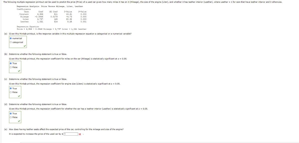 The following multiple regression printout can be used to predict the price (Price) of a used car given how many miles it has on it (Mileage), the size of the engine (Liter), and whether it has leather interior (Leather), where Leather = 1 for cars that have leather interior and 0 otherwise.
Regression Analysis: Price Versus Mileage, Liter, Leather
Coefficients
Term
Coef
SE Coef
T-Value
F-Value
Constant
6,956
511
13.61
0.000
Mileage
-0.0846
0.0179
-4.73
0.000
Liter
3,797
125
30.38
0.000
Leather
1,021
314
3.25
0.001
Regression Equation
Price = 6,956 - 0.0846 Mileage + 3,797 Liter + 1,021 Leather
(a) Given this Minitab printout, is the response variable in this multiple regression equation a categorical or a numerical variable?
O numerical
O categorical
(b) Determine whether the following statement is true or false.
Given this Minitab printout, the regression coefficient for miles on the car (Mileage) is statistically significant at a = 0.05.
O True
O False
(c) Determine whether the following statement is true or false.
Given this Minitab printout, the regression coefficient for engine size (Liters) is statistically significant at a = 0.05.
O True
O False
(d) Determine whether the following statement is true or false.
Given this Minitab printout, the regression coefficient for whether the car has a leather interior (Leather) is statistically significant at a = 0.05.
O True
O False
(e) How does having leather seats affect the expected price of the car, controlling for the mileage and size of the engine?
It is expected to increase the price of the used car by $ 1
