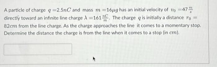 m
A particle of charge q=2.5nC and mass m =16µg has an initial velocity of vo=47
directly toward an infinite line charge λ=161". The charge q is initially a distance ro =
82cm from the line charge. As the charge approaches the line it comes to a momentary stop.
Determine the distance the charge is from the line when it comes to a stop (in cm).