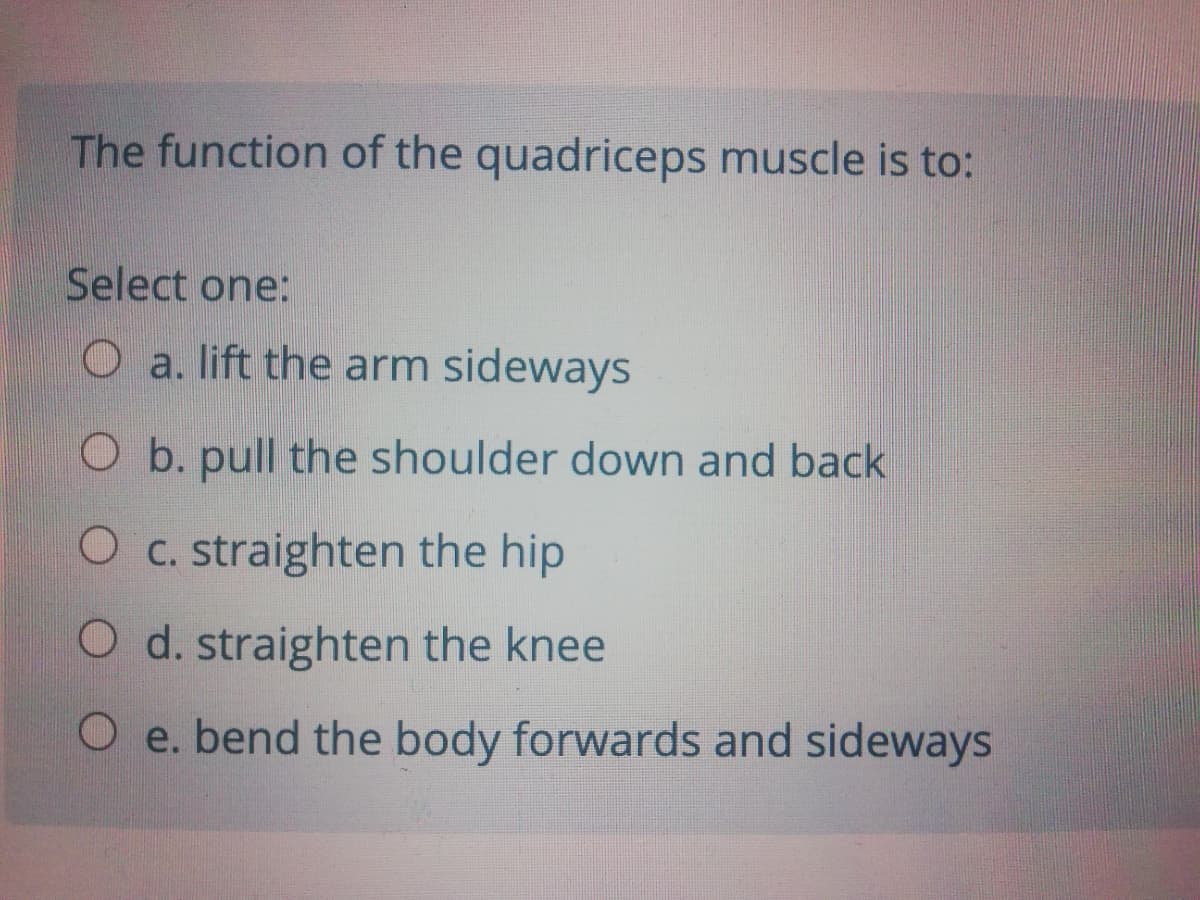 The function of the quadriceps muscle is to:
Select one:
O a. lift the arm sideways
O b. pull the shoulder down and back
O c. straighten the hip
O d. straighten the knee
O e. bend the body forwards and sideways
