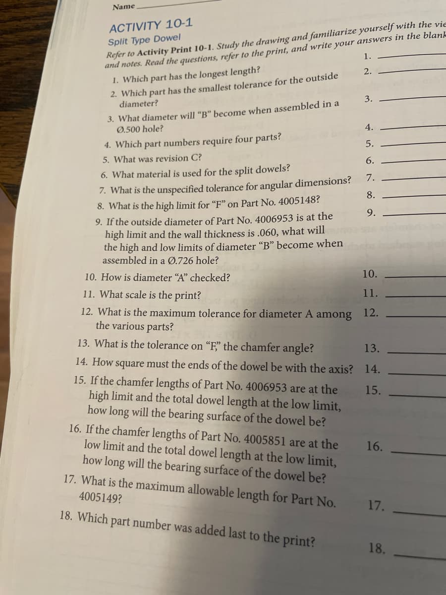 Name
Refer to Activity Print 10-1. Study the drawing and familiarize yourself with the vie
and notes. Read the questions, refer to the print, and write your answers in the blank
1. Which part has the longest length?
ACTIVITY 10-1
Split Type Dowel
1.
2.
2. Which part has the smallest tolerance for the outside
diameter?
3.
3. What diameter will "B" become when assembled in a
Ø.500 hole?
4.
4. Which part numbers require four parts?
5.
5. What was revision C?
6.
6. What material is used for the split dowels?
7.
7. What is the unspecified tolerance for angular dimensions?
8.
8. What is the high limit for "F" on Part No. 4005148?
9.
9. If the outside diameter of Part No. 4006953 is at the
high limit and the wall thickness is .060, what will
the high and low limits of diameter "B" become when
assembled in a Ø.726 hole?
10. How is diameter “A" checked?
10.
11. What scale is the print?
11.
12. What is the maximum tolerance for diameter A among
the various parts?
12.
13. What is the tolerance on "F" the chamfer angle?
13.
14. How square must the ends of the dowel be with the axis? 14.
15. If the chamfer lengths of Part No. 4006953 are at the
high limit and the total dowel length at the low limit,
how long will the bearing surface of the dowel be?
16. If the chamfer lengths of Part No. 4005851 are at the
low limit and the total dowel length at the low limit,
how long will the bearing surface of the dowel be?
17. What is the maximum allowable length for Part No.
15.
16.
4005149?
17.
18. Which part number was added last to the print?
18.
