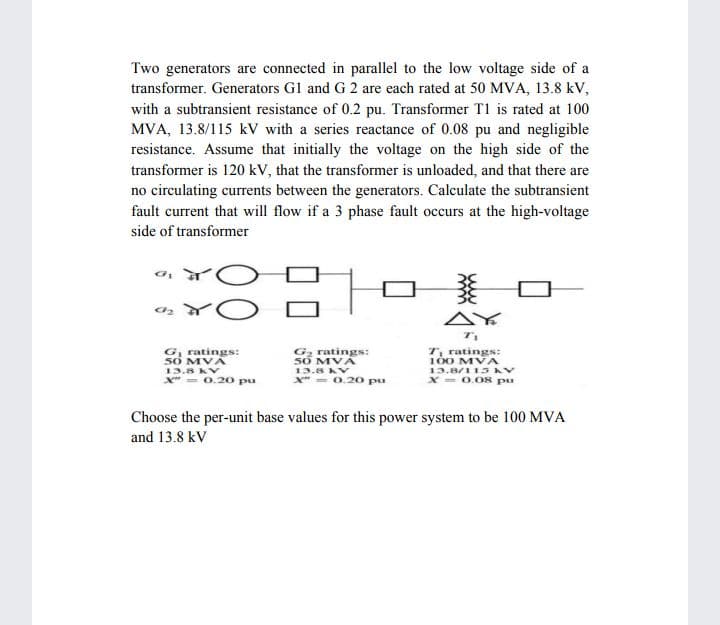 Two generators are connected in parallel to the low voltage side of a
transformer. Generators G1 and G 2 are each rated at 50 MVA, 13.8 kV,
with a subtransient resistance of 0.2 pu. Transformer T1 is rated at 100
MVA, 13.8/115 kV with a series reactance of 0.08 pu and negligible
resistance. Assume that initially the voltage on the high side of the
transformer is 120 kV, that the transformer is unloaded, and that there are
no circulating currents between the generators. Calculate the subtransient
fault current that will flow if a 3 phase fault occurs at the high-voltage
side of transformer
AY
Gz ratings:
50 MVA
G, ratings:
số MVA
13.8 KV
X" = 0.20 pu
T, ratings:
100 MVA
13.8/113 V
X - 0.08 pu
13.8 KV
X" - 0.20 pu
Choose the per-unit base values for this power system to be 100 MVA
and 13.8 kV
