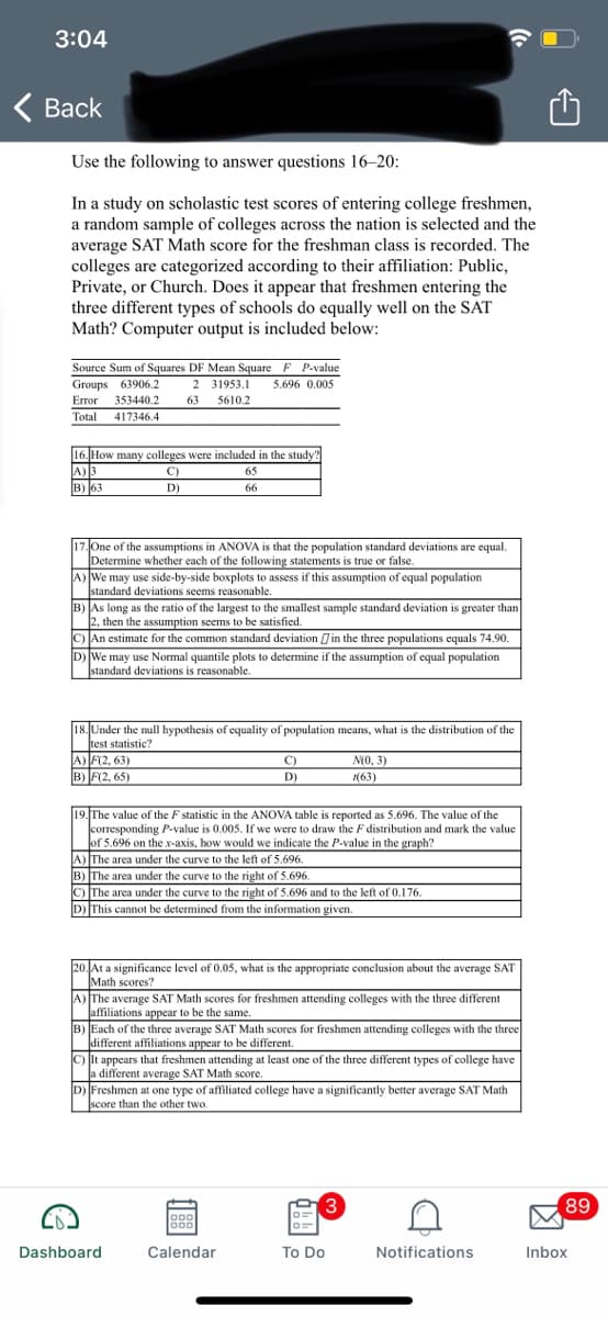 3:04
Вack
Use the following to answer questions 16–20:
In a study on scholastic test scores of entering college freshmen,
a random sample of colleges across the nation is selected and the
average SAT Math score for the freshman class is recorded. The
colleges are categorized according to their affiliation: Public,
Private, or Church. Does it appear that freshmen entering the
three different types of schools do equally well on the SAT
Math? Computer output is included below:
Source Sum of Squares DF Mean Square F P-value
2 31953.1
Groups 63906.2
5.696 0,005
Error 353440.2
63
5610.2
Total
417346.4
16. How many colleges were included in the study!
A)3
B) 63
C)
65
D)
66
One of the assumptions in ANOVA is that the population standard deviations are equal.
Determine whether each of the following statements is true or false.
A) We may use side-by-side boxplots to assess if this assumption of equal population
standard deviations seems reasonable.
B) As long as the ratio of the largest to the smallest sample standard deviation is greater than
2, then the assumption seems to be satisfied.
C) An estimate for the common standard deviation in the three populations equals 74.90.
DWe may use Normal quantile plots to determine if the assumption of equal population
|standard deviations is reasonable.
18. Under the null hypothesis of equality of population means, what is the distribution of the
test statistic?
A) F(2, 63)
B) F(2, 65)
C)
N(0, 3)
D)
(63)
19. The value of the F statistic in the ANOVA table is reported as 5.696. The value of the
corresponding P-value is 0.005. If we were to draw the F distribution and mark the value
of 5.696 on the x-axis, how would we indicate the P-value in the graph?
A) The area under the curve to the left of 5.696.
B) The area under the curve to the right of 5.696.
C) The area under the curve to the right of 5.696 and to the left of 0.176.
D This cannot be determined from the information given.
20. At a significance level of 0.0s, what is the appropriate conclusion about the average SAT
Math scores?
A) The average SAT Math scores for freshmen attending colleges with the three different
affiliations appear to be the same.
B) Each of the three average SAT Math scores for freshmen attending colleges with the three
different affiliations appear to be different.
C) It appears that freshmen attending at least one of the three different types of college have
a different average SAT Math score.
D) Freshmen at one type of affiliated college have a significantly better average SAT Math
score than the other two.
3
89
oo0
Dashboard
Calendar
To Do
Notifications
Inbox
