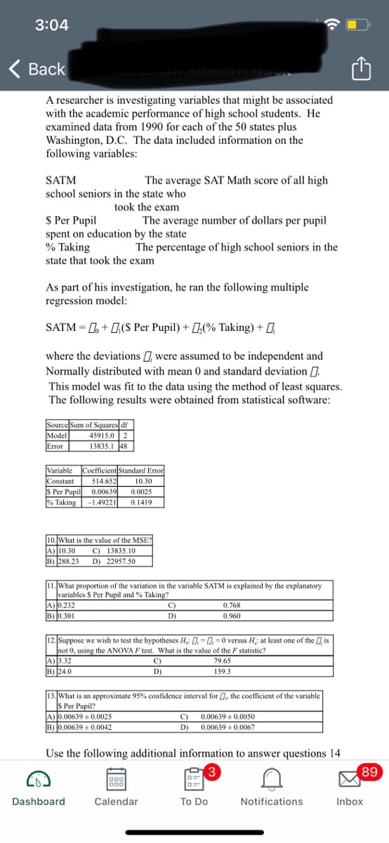 3:04
Back
A researcher is investigating variables that might be associated
with the academic performance of high school students. He
examined data from 1990 for each of the 50 states plus
Washington, D.C. The data included information on the
following variables:
SATM
The average SAT Math score of all high
school seniors in the state who
took the exam
The average number of dollars per pupil
S Per Pupil
spent on education by the state
% Taking
The percentage of high school seniors in the
state that took the exam
As part of his investigation, he ran the following multiple
regression model:
SATM = L + 0,($ Per Pupil) + (% Taking) + D
where the deviations were assumed to be independent and
Normally distributed with mean 0 and standard deviation .
This model was fit to the data using the method of least squares.
The following results were obtained from statistical software:
Source Sum of Squares df
Model
Error
45915.0 2
13835.1 48
Variable
Coefficient Standard Erron
Constant
514.652
10.30
S Per Pupil
% Taking
0.00639
-1.49221
0.0025
0.1419
10. What is the value of the MSET
A) 10.30
B) 288.23
C) 13835.10
D) 22957.50
11. What proportion of the variation in the variable SATM is explained by the explanatory
variables S Per Pupil and % Taking?
A) 0.232
B) 0.301
C)
0.768
D)
0.960
12. Suppose we wish to test the hypotheses H,: 0, = 0, =0 versus H: at least one of the is
not 0, using the ANOVA F test. What is the value of the F statistic?
A) 3.32
B) 24.0
C)
79.65
D)
159.3
13. What is an approximate 95% confidence interval for 0, the coefficient of the variable
S Per Pupil?
A) 0.00639 + 0.0025
B) 0.00639 + 0.0042
C)
0.00639 +0.0050
D)
0.00639 +0.0067
Use the following additional information to answer questions 14
3
89
o00
o00
Dashboard
Calendar
To Do
Notifications
Inbox
