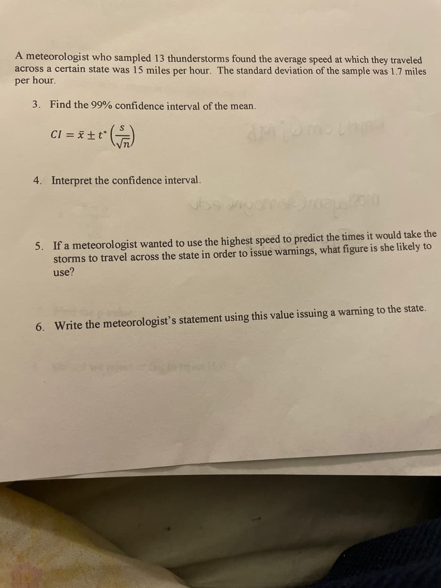 A meteorologist who sampled 13 thunderstorms found the average speed at which they traveled
across a certain state was 15 miles per hour. The standard deviation of the sample was 1.7 miles
per hour.
3. Find the 99% confidence interval of the mean.
CI = xtt*
4. Interpret the confidence interval.
5. If a meteorologist wanted to use the highest speed to predict the times it would take the
storms to travel across the state in order to issue warnings, what figure is she likely to
use?
6. Write the meteorologist's statement using this value issuing a warning to the state.
