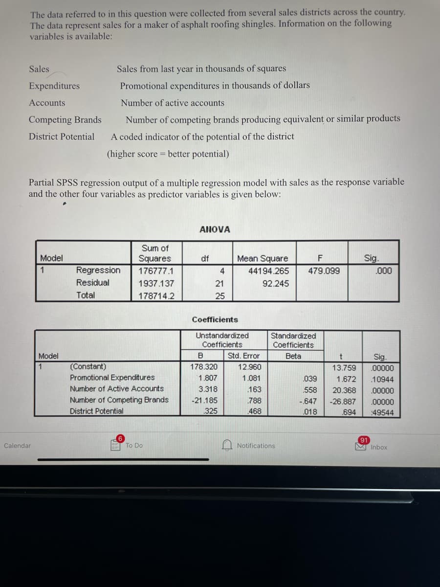 The data referred to in this question were collected from several sales districts across the country.
The data represent sales for a maker of asphalt roofing shingles. Information on the following
variables is available:
Sales
Sales from last year in thousands of squares
Expenditures
Promotional expenditures in thousands of dollars
Accounts
Number of active accounts
Competing Brands
Number of competing brands producing equivalent or similar products
District Potential
A coded indicator of the potential of the district
(higher score = better potential)
Partial SPSS regression output of a multiple regression model with sales as the response variable
and the other four variables as predictor variables is given below:
ANOVA
Sum of
Model
Squares
df
Mean Square
F
Sig.
Regression
176777.1
4
44194.265
479.099
.000
Residual
1937.137
21
92.245
Total
178714.2
25
Coefficients
Unstandardized
Standardized
Coefficients
Coefficients
Model
Std. Error
Beta
t
Sig.
(Constant)
Promotional Expenditures
1
178.320
12.960
13.759
.00000
1.807
1.081
039
1.672
.10944
Number of Active Accounts
3.318
163
.558
20.368
.00000
Number of Competing Brands
-21.185
.788
-647
-26.887
.00000
District Potential
.325
468
018
.694
49544
M Notifications
91
M Inbox
Calendar
To Do

