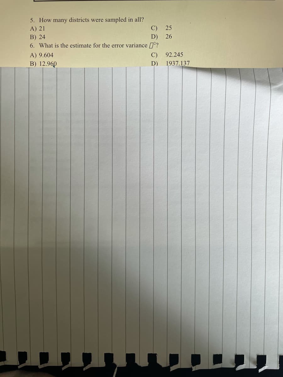 5. How many districts were sampled in all?
C)
A) 21
25
B) 24
D)
26
6. What is the estimate for the error variance 7?
A) 9.604
C)
92.245
B) 12.960
D)
1937.137
