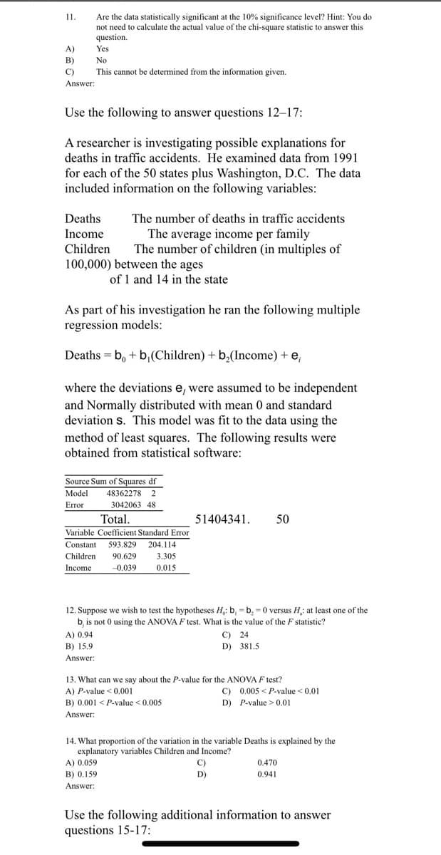 11.
Are the data statistically significant at the 10% significance level? Hint: You do
not need to calculate the actual value of the chi-square statistic to answer this
question.
A)
Yes
B)
No
C)
This cannot be determined from the information given.
Answer:
Use the following to answer questions 12–17:
A researcher is investigating possible explanations for
deaths in traffic accidents. He examined data from 1991
for each of the 50 states plus Washington, D.C. The data
included information on the following variables:
Deaths
The number of deaths in traffic accidents
The average income per family
The number of children (in multiples of
Income
Children
100,000) between the ages
of 1 and 14 in the state
As part of his investigation he ran the following multiple
regression models:
Deaths = b, + b,(Children) + b,(Income) + e,
where the deviations e, were assumed to be independent
and Normally distributed with mean 0 and standard
deviation s. This model was fit to the data using the
method of least squares. The following results were
obtained from statistical software:
Source Sum of Squares df
Model
48362278 2
Error
3042063 48
Total.
51404341.
50
Variable Coefficient Standard Error
Constant
593.829
204.114
Children
90.629
3.305
Income
-0.039
0.015
12. Suppose we wish to test the hypotheses H,: b, = b, = 0 versus H: at least one of the
b, is not 0 using the ANOVA F test. What is the value of the F statistic?
C) 24
D) 381.5
A) 0.94
B) 15.9
Answer:
13. What can we say about the P-value for the ANOVA F test?
A) P-value < 0.001
C) 0.005 < P-value <0.01
B) 0.001 < P-value < 0.005
Answer:
D) P-value >0.01
14. What proportion of the variation in the variable Deaths is explained by the
explanatory variables Children and Income?
A) 0.059
C)
0.470
B) 0.159
D)
0.941
Answer:
Use the following additional information to answer
questions 15-17:
