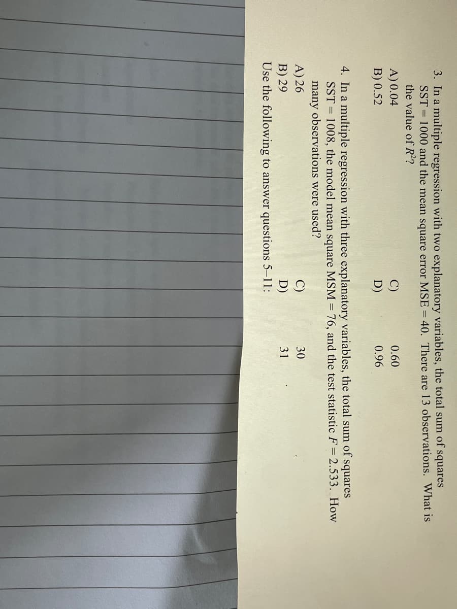 3. In a multiple regression with two explanatory variables, the total sum of squares
SST = 1000 and the mean square error MSE = 40. There are 13 observations. What is
the value of R??
A) 0.04
0.60
B) 0.52
D)
0.96
4. In a multiple regression with three explanatory variables, the total sum of squares
SST = 1008, the model mean square MSM = 76, and the test statistic F= 2.533. How
many observations were used?
A) 26
B) 29
Use the following to answer questions 5-11:
C)
30
D)
31
