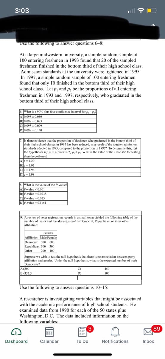 3:03
Use the following to answer questions 6-8:
At a large midwestern university, a simple random sample of
100 entering freshmen in 1993 found that 20 of the sampled
freshmen finished in the bottom third of their high school class.
Admission standards at the university were tightened in 1995.
In 1997, a simple random sample of 100 entering freshmen
found that only 10 finished in the bottom third of their high
school class. Let p, and p, be the proportions of all entering
freshmen in 1993 and 1997, respectively, who graduated in the
bottom third of their high school class.
What is a 90% plus four confidence interval for p, -P;?
A0.098 + 0.050
B)0.098 + 0.083
C)0.098 + 0.099
D0.098 +0.130
Is there evidence that the proportion of freshmen who graduated in the bottom third of
their high school classes in 1997 has been reduced, as a result of the tougher admission
standards adopted in 1995, compared to the proportion in 1993? To determine this, test
the hypotheses H: p. -p, versus H: p, >P. What is the value of the z statistic for testing
these hypotheses?
A) = 1.20
B)E- 1.92
C)- 1.96
DE-1.98
8. What is the value of the P-value?
AP-value <0.001
B)P-value 0.0238
C)P-value - 0.025
DP-value - 0,1151
A review of voter registration records in a small town yielded the following table of the
number of males and females registered as Democrat, Republican, or some other
affiliation:
Gender
Affiliation Male Female
Democrat 300 600
Republican 500 300
Other
200 100
Suppose we wish to test the null hypothesis that there is no association between party
affiliation and gender. Under the null hypothesis, what is the expected number of male
Democrats?
A)300
B)333.3
C)
450
D)
500
Use the following to answer questions 10–15:
A researcher is investigating variables that might be associated
with the academic performance of high school students. He
examined data from 1990 for each of the 50 states plus
Washington, D.C. The data included information on the
following variables:
3
89
ooo
o00
Dashboard
Calendar
To Do
Notifications
Inbox
