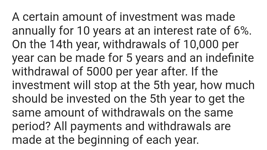 A certain amount of investment was made
annually for 10 years at an interest rate of 6%.
On the 14th year, withdrawals of 10,000 per
year can be made for 5 years and an indefinite
withdrawal of 5000 per year after. If the
investment will stop at the 5th year, how much
should be invested on the 5th year to get the
same amount of withdrawals on the same
period? All payments and withdrawals are
made at the beginning of each year.