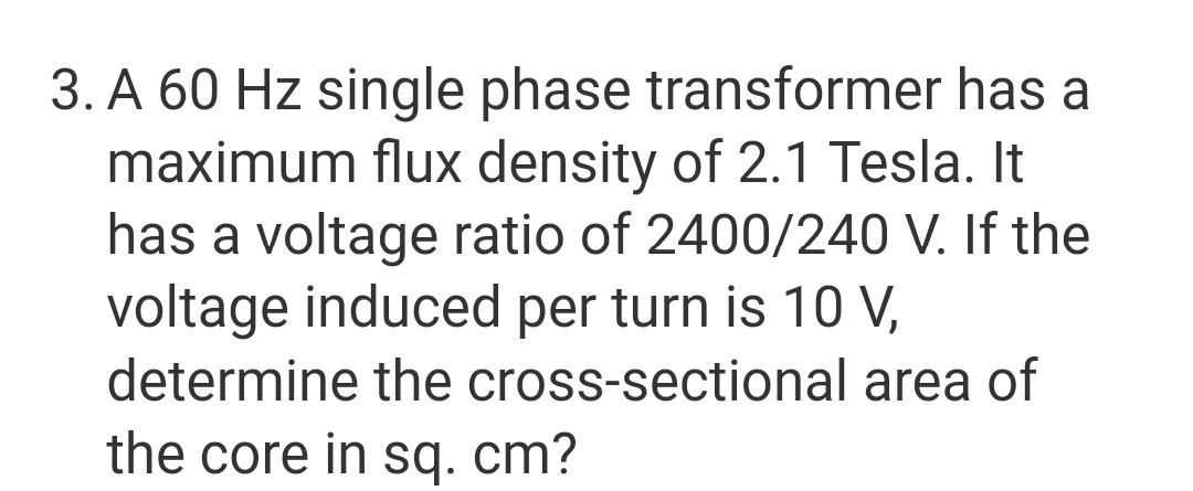 3. A 60 Hz single phase transformer has a
maximum flux density of 2.1 Tesla. It
has a voltage ratio of 2400/240 V. If the
voltage induced per turn is 10 V,
determine the cross-sectional area of
the core in sq. cm?