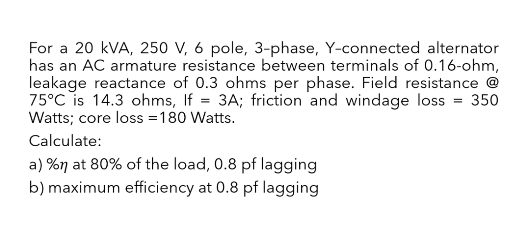 For a 20 kVA, 250 V, 6 pole, 3-phase, Y-connected alternator
has an AC armature resistance between terminals of 0.16-ohm,
leakage reactance of 0.3 ohms per phase. Field resistance
75°C is 14.3 ohms, If 3A; friction and windage loss = 350
Watts; core loss =180 Watts.
=
Calculate:
a) %n at 80% of the load, 0.8 pf lagging
b) maximum efficiency at 0.8 pf lagging