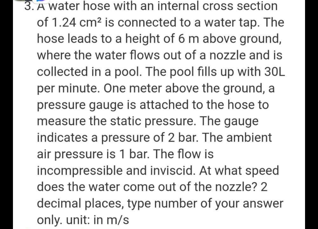 3. A water hose with an internal cross section
of 1.24 cm² is connected to a water tap. The
hose leads to a height of 6 m above ground,
where the water flows out of a nozzle and is
collected in a pool. The pool fills up with 30L
per minute. One meter above the ground, a
pressure gauge is attached to the hose to
measure the static pressure. The gauge
indicates a pressure of 2 bar. The ambient
air pressure is 1 bar. The flow is
incompressible and inviscid. At what speed
does the water come out of the nozzle? 2
decimal places, type number of your answer
only. unit: in m/s