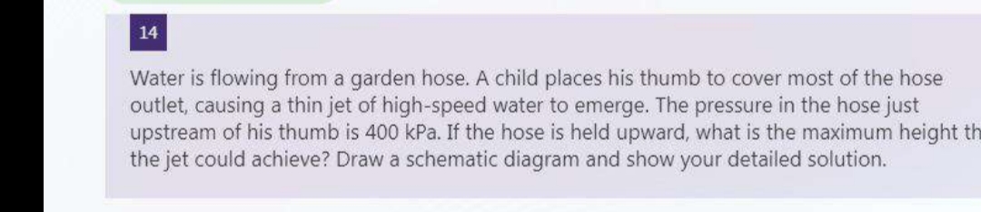 14
Water is flowing from a garden hose. A child places his thumb to cover most of the hose
outlet, causing a thin jet of high-speed water to emerge. The pressure in the hose just
upstream of his thumb is 400 kPa. If the hose is held upward, what is the maximum height th
the jet could achieve? Draw a schematic diagram and show your detailed solution.