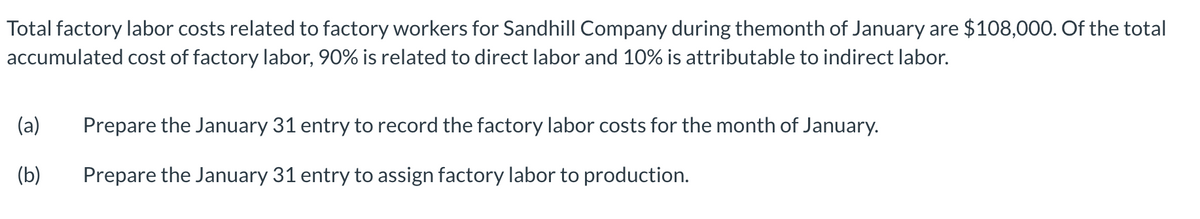 Total factory labor costs related to factory workers for Sandhill Company during themonth of January are $108,000. Of the total
accumulated cost of factory labor, 90% is related to direct labor and 10% is attributable to indirect labor.
(a) Prepare the January 31 entry to record the factory labor costs for the month of January.
(b)
Prepare the January 31 entry to assign factory labor to production.