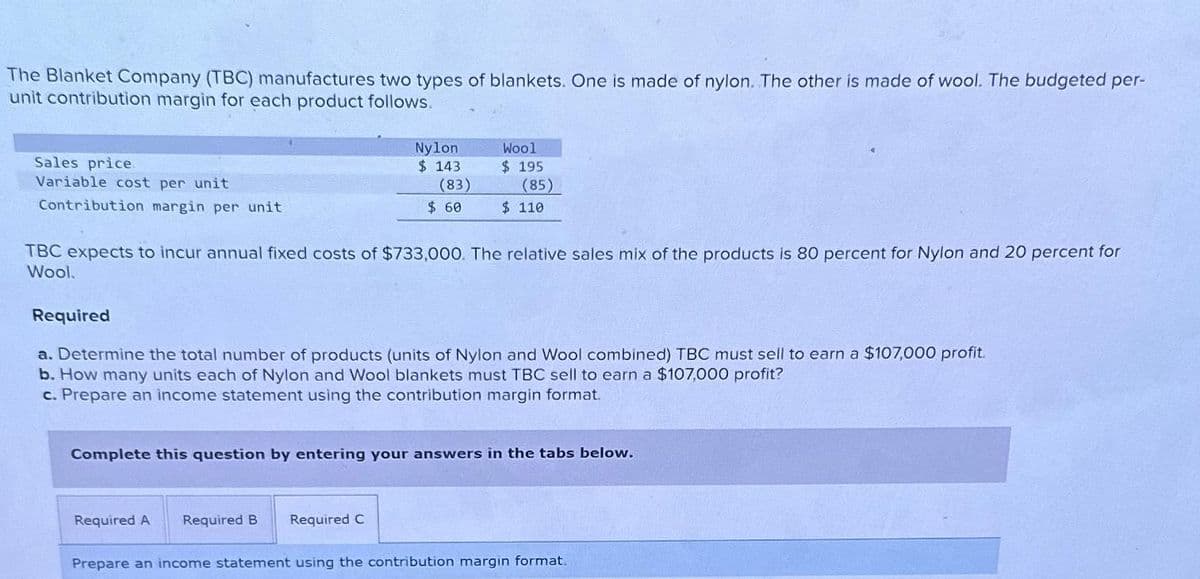 The Blanket Company (TBC) manufactures two types of blankets. One is made of nylon. The other is made of wool. The budgeted per-
unit contribution margin for each product follows.
Sales price
Variable cost per unit
Contribution margin per unit
Required
Nylon.
$ 143
(83)
$ 60
TBC expects to incur annual fixed costs of $733,000. The relative sales mix of the products is 80 percent for Nylon and 20 percent for
Wool.
Wool
$ 195
(85)
$ 110
a. Determine the total number of products (units of Nylon and Wool combined) TBC must sell to earn a $107,000 profit.
b. How many units each of Nylon and Wool blankets must TBC sell to earn a $107,000 profit?
c. Prepare an income statement using the contribution margin format.
Required A Required B Required C
Complete this question by entering your answers in the tabs below.
Prepare an income statement using the contribution margin format.