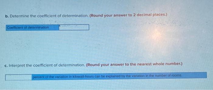 b. Determine the coefficient of determination. (Round your answer to 2 decimal places.)
Coefficient of determination
c. Interpret the coefficient of determination. (Round your answer to the nearest whole number.)
percent of the variation in kilowatt-hours can be explained by the variation in the number of rooms.