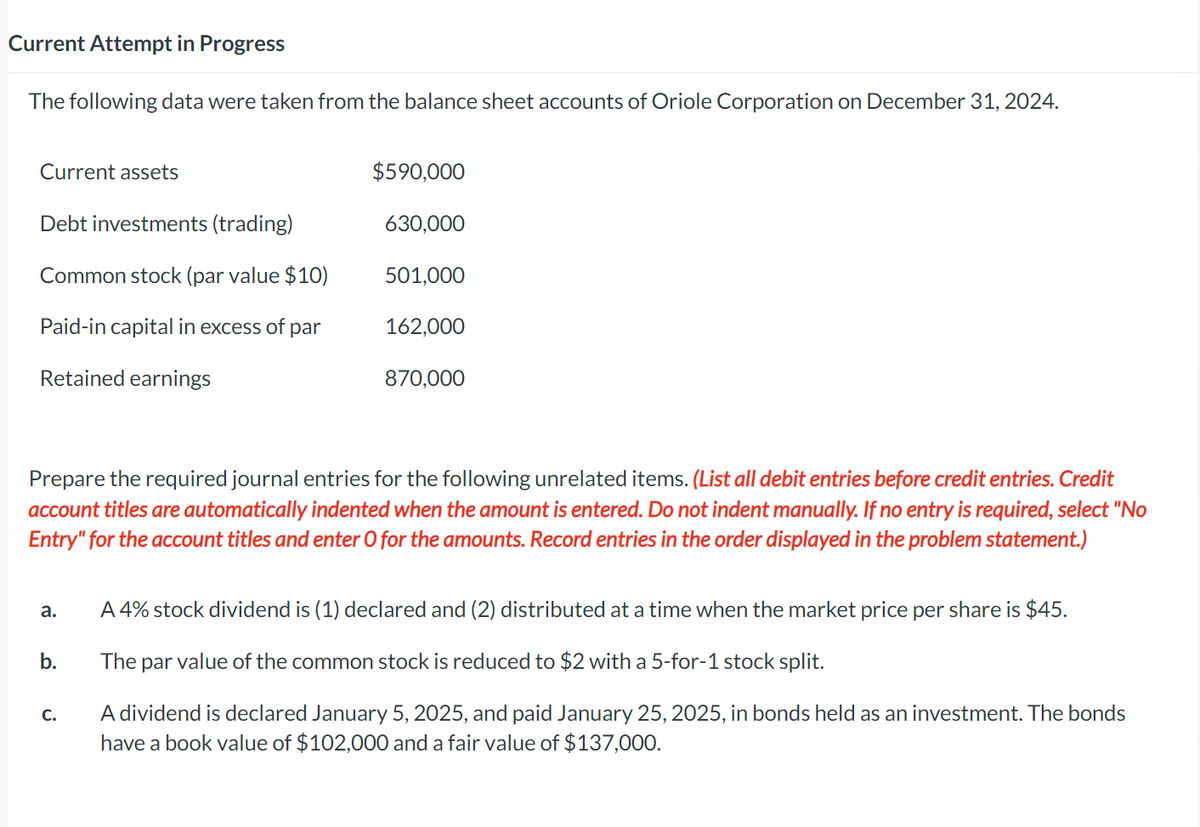 Current Attempt in Progress
The following data were taken from the balance sheet accounts of Oriole Corporation on December 31, 2024.
Current assets
Debt investments (trading)
Common stock (par value $10)
Paid-in capital in excess of par
Retained earnings
a.
b.
$590,000
630,000
C.
501,000
Prepare the required journal entries for the following unrelated items. (List all debit entries before credit entries. Credit
account titles are automatically indented when the amount is entered. Do not indent manually. If no entry is required, select "No
Entry" for the account titles and enter O for the amounts. Record entries in the order displayed in the problem statement.)
162,000
870,000
A 4% stock dividend is (1) declared and (2) distributed at a time when the market price per share is $45.
The par value of the common stock is reduced to $2 with a 5-for-1 stock split.
A dividend is declared January 5, 2025, and paid January 25, 2025, in bonds held as an investment. The bonds
have a book value of $102,000 and a fair value of $137,000.