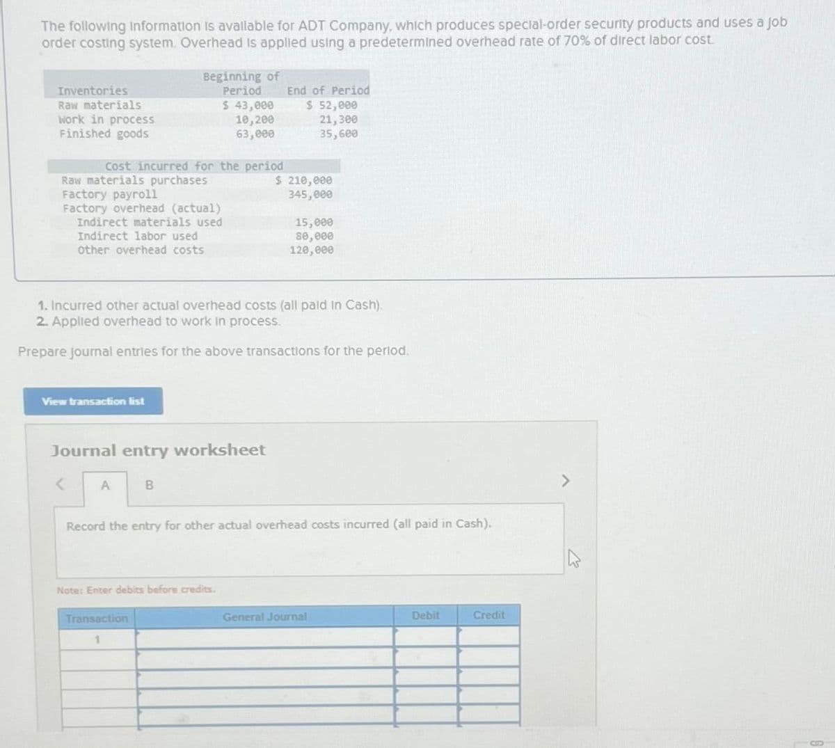 The following information is available for ADT Company, which produces special-order security products and uses a job
order costing system. Overhead is applied using a predetermined overhead rate of 70% of direct labor cost.
Inventories
Raw materials
Work in process
Finished goods
Cost incurred for the period
Raw materials purchases
Factory payroll
Factory overhead (actual)
Indirect materials used
Indirect labor used
other overhead costs
Beginning of
Period
View transaction list
A
Journal entry worksheet
$ 43,000
10,200
63,000
1. Incurred other actual overhead costs (all paid in Cash).
2. Applied overhead to work in process.
Prepare journal entries for the above transactions for the period.
B
Transaction
1
Note: Enter debits before credits.
End of Period
$ 52,000
21,300
35,600
$ 210,000
345,000
15,000
80,000
120,000
Record the entry for other actual overhead costs incurred (all paid in Cash).
General Journal
Debit
Credit
>
8