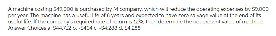 A machine costing $49,000 is purchased by M company, which will reduce the operating expenses by $9,000
per year. The machine has a useful life of 8 years and expected to have zero salvage value at the end of its
useful life. If the company's required rate of return is 12%, then determine the net present value of machine.
Answer Choices a. $44.712 b. -$464 c. -$4,288 d. $4.288