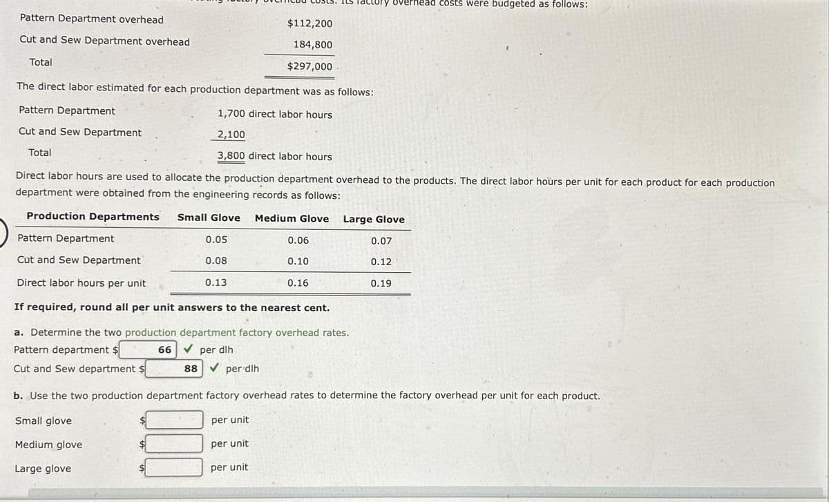 Pattern Department overhead
Cut and Sew Department overhead
$112,200
184,800
$297,000
The direct labor estimated for each production department was as follows:
Pattern Department
1,700 direct labor hours
Cut and Sew Department
2,100
Total
3,800 direct labor hours
Total
Direct labor hours are used to allocate the production department overhead to the products. The direct labor hours per unit for each product for each production
department were obtained from the engineering records as follows:
Production Departments
Small Glove
$
Pattern Department
Cut and Sew Department
Direct labor hours per unit
If required, round all per unit answers to the nearest cent.
a. Determine the two production department factory overhead rates.
Pattern department $
66 ✔ per dlh
Cut and Sew department $
0.05
0.08
0.13
Medium Glove
88 ✔ per dlh
per unit
per unit
0.06
tory overhead costs were budgeted as follows:
0.10
0.16
Large Glove
0.07
0.12
b. Use the two production department factory overhead rates to determine the factory overhead per unit for each product.
Small glove
per unit
Medium glove
Large glove
0.19