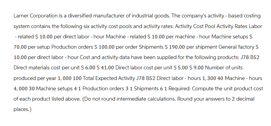 Larner Corporation is a diversified manufacturer of industrial goods. The company's activity - based costing
system contains the following six activity cost pools and activity rates: Activity Cost Pool Activity Rates Labor
- related $ 10.00 per direct labor - hour Machine - related $ 10.00 per machine - hour Machine setups $
70.00 per setup Production orders $ 100.00 per order Shipments $ 190.00 per shipment General factory S
10.00 per direct labor-hour Cost and activity data have been supplied for the following products: J78 B52
Direct materials cost per unit $ 6.00 $ 41.00 Direct labor cost per unit $ 5.00 $ 9.00 Number of units
produced per year 1,000 100 Total Expected Activity J78 B52 Direct labor-hours 1,300 40 Machine - hours
4,000 30 Machine setups 4 1 Production orders 3 1 Shipments 6 1 Required: Compute the unit product cost
of each product listed above. (Do not round intermediate calculations. Round your answers to 2 decimal
places.)