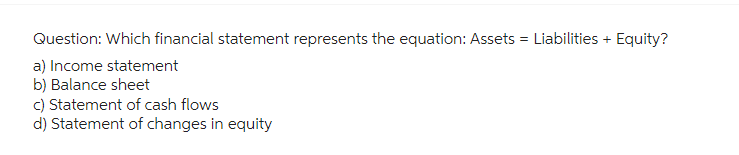 Question: Which financial statement represents the equation: Assets = Liabilities + Equity?
a) Income statement
b) Balance sheet
c) Statement of cash flows
d) Statement of changes in equity