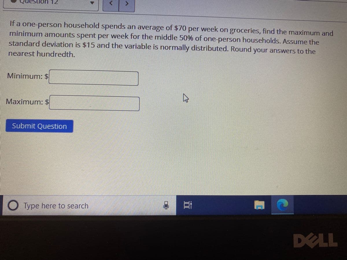 **Question:**

If a one-person household spends an average of $70 per week on groceries, find the maximum and minimum amounts spent per week for the middle 50% of one-person households. Assume the standard deviation is $15 and the variable is normally distributed. Round your answers to the nearest hundredth.

**Inputs:**

- Minimum: $ [Input box]
- Maximum: $ [Input box]

**Submit Question Button:**

- [Submit Question]

**Explanation:**

To find the maximum and minimum amounts spent for the middle 50% (also known as the interquartile range) in a normal distribution:

1. **Identify the mean ($\mu$)**: Given as $70.

2. **Identify the standard deviation ($\sigma$)**: Given as $15.

3. **Determine the z-scores for the middle 50%**:
   - The middle 50% corresponds to the 25th percentile (Q1) and the 75th percentile (Q3).

4. **Use the standard normal distribution table**: 
   - Q1 approximately corresponds to a z-score of -0.675.
   - Q3 approximately corresponds to a z-score of 0.675.

5. **Calculate the actual values**:
   - Minimum (Q1): $\mu + (z \times \sigma) = 70 + (-0.675 \times 15)$
   - Maximum (Q3): $\mu + (z \times \sigma) = 70 + (0.675 \times 15)$

6. **Round the results to the nearest hundredth**.

Use the input boxes to submit the calculated minimum and maximum values.