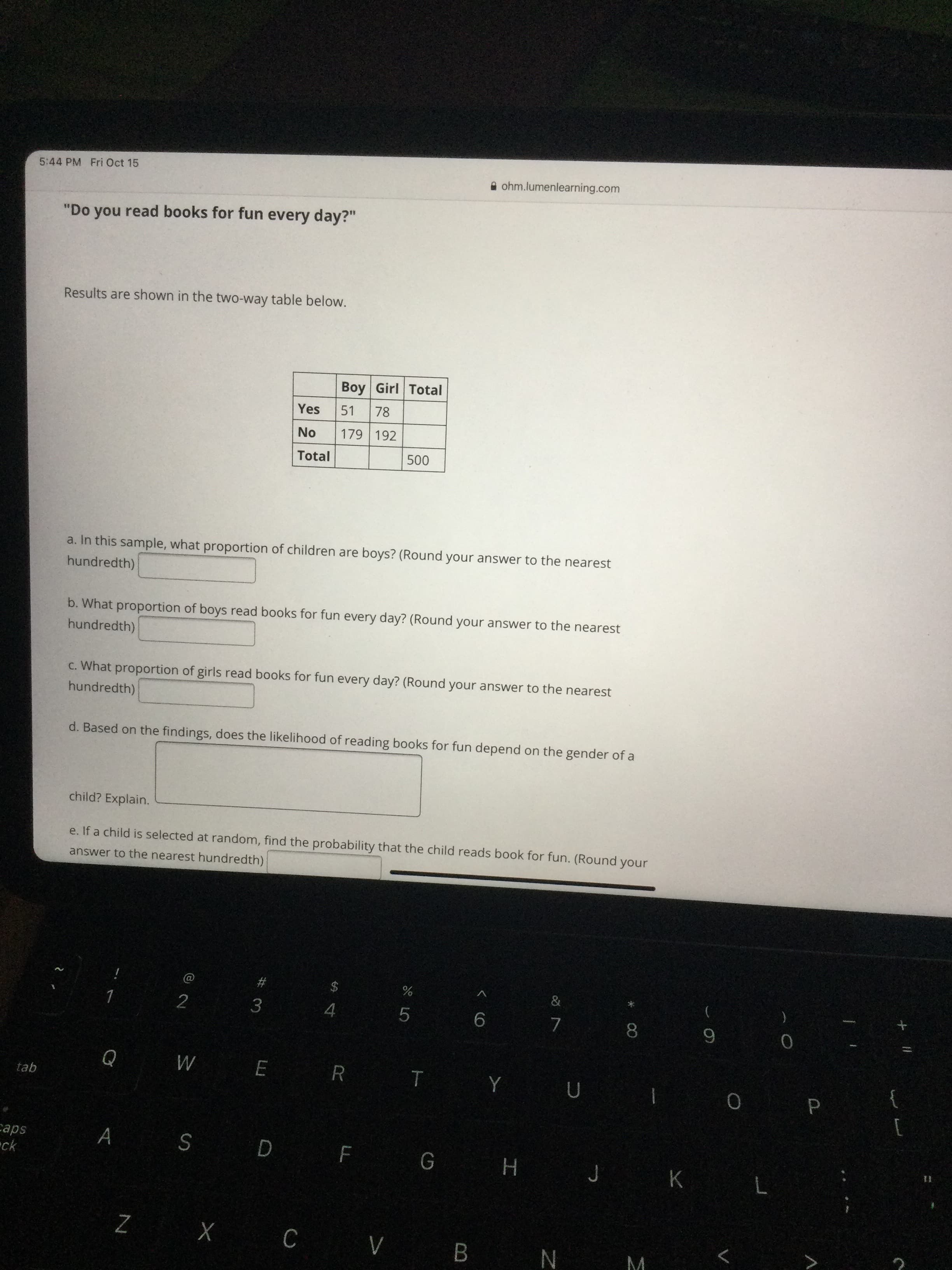 %24
5:44 PM Fri Oct 15
A ohm.lumenlearning.com
"Do you read books for fun every day?"
Results are shown in the two-way table below.
Boy Girl Total
Yes
51
78
ON
179 192
Total
a. In this sample, what proportion of children are boys? (Round your answer to the nearest
hundredth)
b. What proportion of boys read books for fun every day? (Round your answer to the nearest
hundredth)
What proportion of girls read books for fun every day? (Round your answer to the nearest
hundredth)
d. Based on the findings, does the likelihood of reading books for fun depend on the gender of a
child? Explain.
e. If a child is selected at random, find the probability that the child reads book for fun. (Round your
answer to the nearest hundredth)
&
$
2
3.
4.
9.
8
WE R T Y U
tab
[
sde
ck
A s D F G H J K
C.
N ^ o X Z
