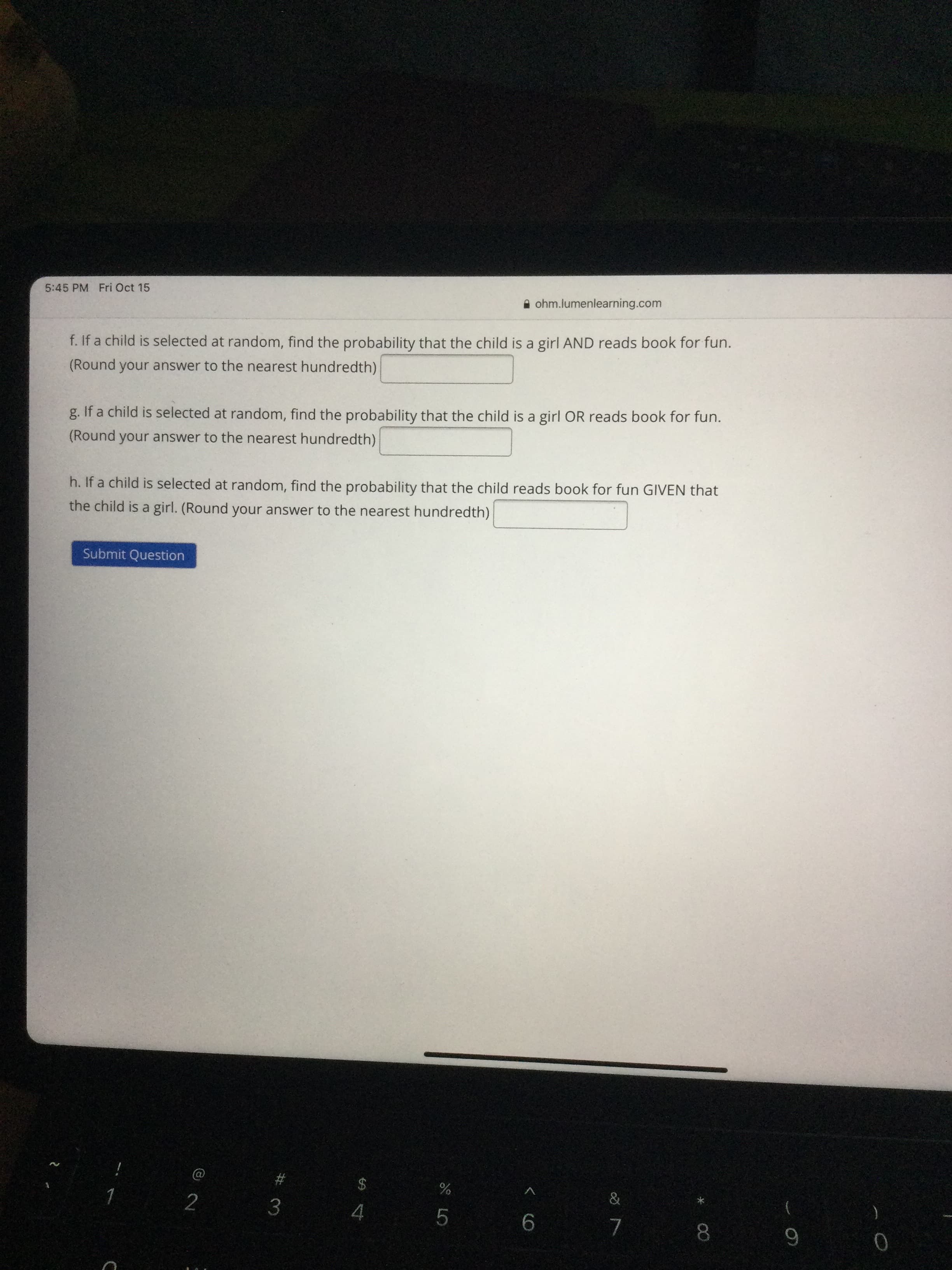 * C0
5:45 PM Fri Oct 15
A ohm.lumenlearning.com
f. If a child is selected at random, find the probability that the child is a girl AND reads book for fun.
(Round your answer to the nearest hundredth)
g. If a child is selected at random, find the probability that the child is a girl OR reads book for fun.
(Round your answer to the nearest hundredth)
h. If a child is selected at random, find the probability that the child reads book for fun GIVEN that
the child is a girl. (Round your answer to the nearest hundredth)
Submit Question
#3
2 3
2$
%
4.
5.
9.
7.
