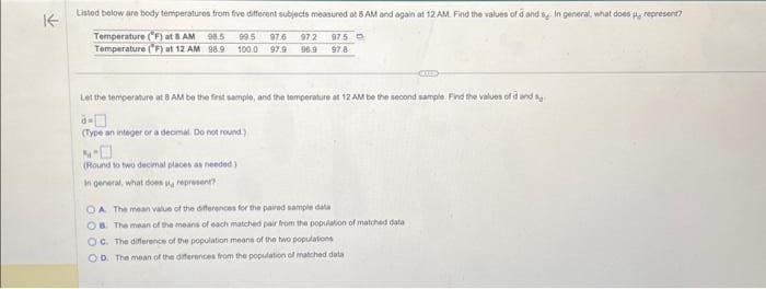 不
Listed below are body temperatures from five different subjects measured at 8 AM and again at 12 AM. Find the values of d and s. In general, what does , represent?
Temperature (F) at 8 AM 98,5 99.5 97.6 97/2 975 D
Temperature (°F) at 12 AM 98.9 100.0 97.9 96.9 97.8
Let the temperature at 8 AM be the first sample, and the temperature at 12 AM be the second sample. Find the values of d and
(Type an integer or a decmal. Do not round)
(Round to two decimal places as needed)
In general, what does a represent?
KEE
OA The mean value of the differences for the paired sample data
OB. The mean of the means of each matched pair from the population of matched data
OC. The difference of the population means of the two populations
OD. The mean of the differences from the population of matched data