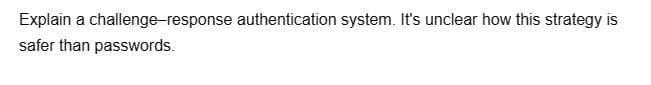 Explain a challenge-response authentication system. It's unclear how this strategy is
safer than passwords.