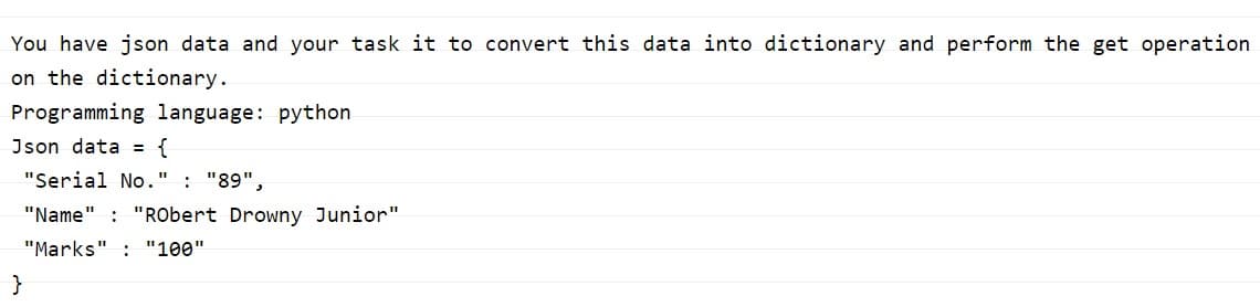 You have json data and your task it to convert this data into dictionary and perform the get operation
on the dictionary.
Programming language: python
Json data = {
"Serial No.'
: "89",
"Name" : "RObert Drowny Junior"
"Marks" : "100"
}
