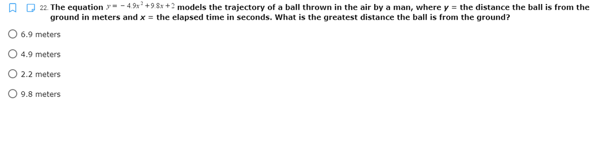 O 22. The equation y = - 4.9x +9.8x +2 models the trajectory of a ball thrown in the air by a man, where y = the distance the ball is from the
ground in meters and x = the elapsed time in seconds. What is the greatest distance the ball is from the ground?
O 6.9 meters
O 4.9 meters
O 2.2 meters
O 9.8 meters
