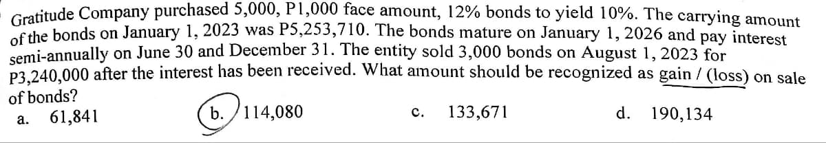 Gratitude Company purchased 5,000, P1,000 face amount, 12% bonds to yield 10%. The carrying amount
of the bonds on January 1, 2023 was P5,253,710. The bonds mature on January 1, 2026 and pay interest
semi-annually on June 30 and December 31. The entity sold 3,000 bonds on August 1, 2023 for
P3,240,000 after the interest has been received. What amount should be recognized as gain / (loss) on sale
of bonds?
a.
61,841
b. 114,080
C.
133,671
d.
190,134