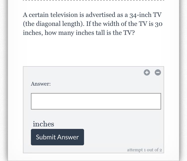 A certain television is advertised as a 34-inch TV
(the diagonal length). If the width of the TV is
inches, how many inches tall is the TV?
30
Answer:
inches
Submit Answer
attempt 1 out of 2
