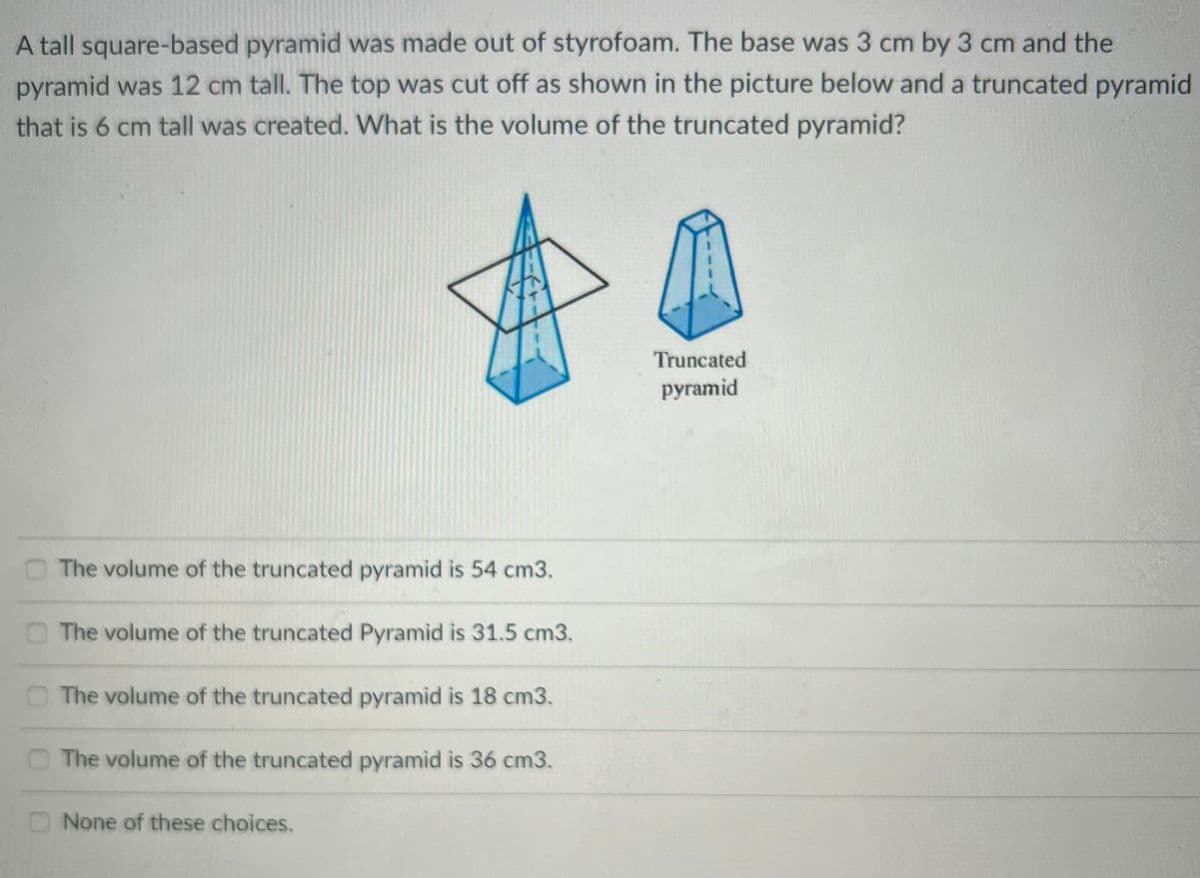 A tall square-based pyramid was made out of styrofoam. The base was 3 cm by 3 cm and the
pyramid was 12 cm tall. The top was cut off as shown in the picture below and a truncated pyramid
that is 6 cm tall was created. What is the volume of the truncated pyramid?
Truncated
pyramid
The volume of the truncated pyramid is 54 cm3.
The volume of the truncated Pyramid is 31.5 cm3.
O The volume of the truncated pyramid is 18 cm3.
The volume of the truncated pyramid is 36 cm3.
None of these choices.
