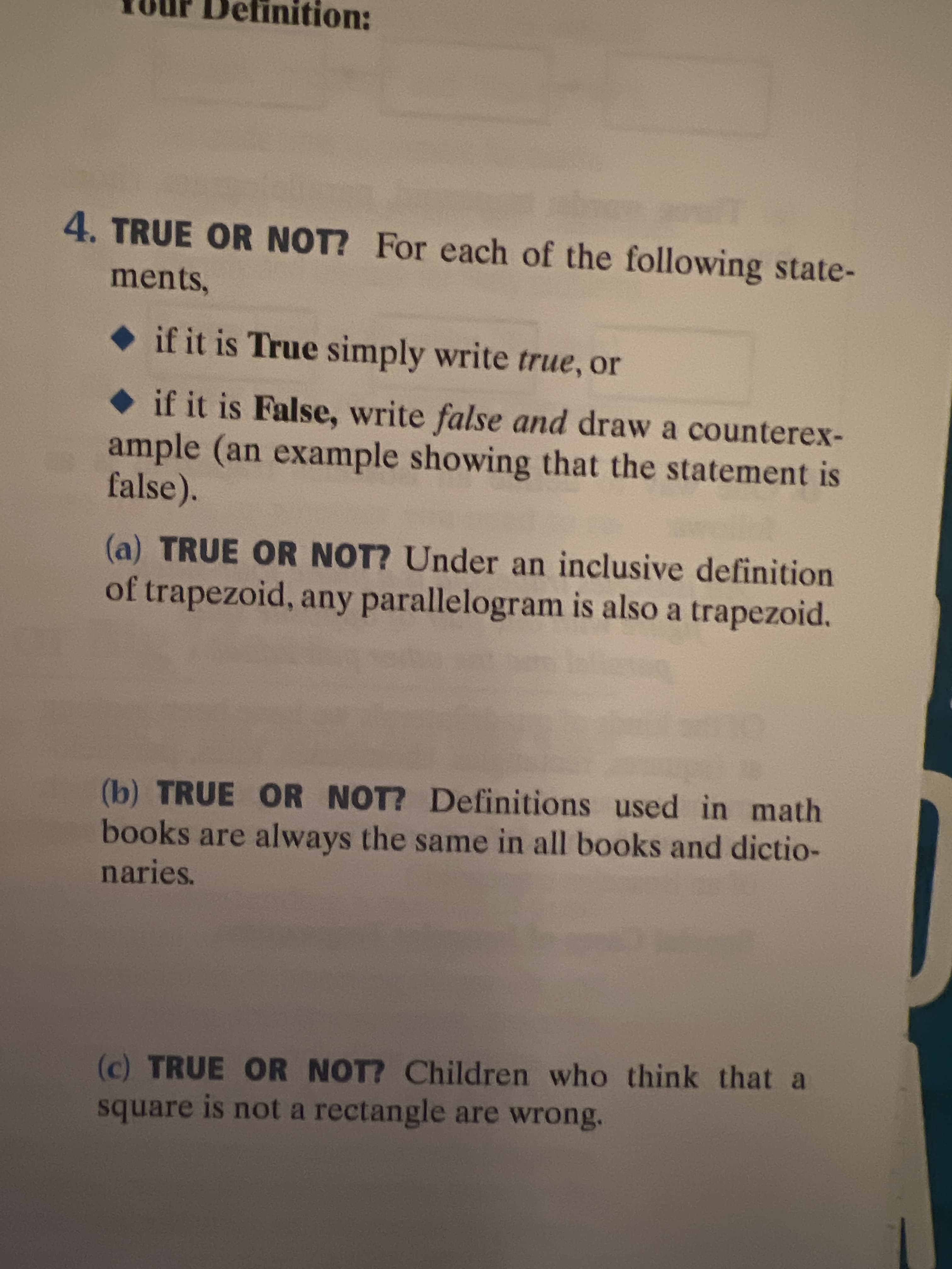 efinition:
4. TRUE OR NOT? For each of the following state-
ments,
if it is True simply write true, or
if it is False, write false and draw a counterex-
ample (an example showing that the statement is
false).
(a) TRUE OR NOT? Under an inclusive definition
of trapezoid, any parallelogram is also a trapezoid.
(b) TRUE OR NOT? Definitions used in math
books are always the same in all books and dictio-
naries.
(c) TRUE OR NOT? Children who think that a
square is not a rectangle are wrong.
